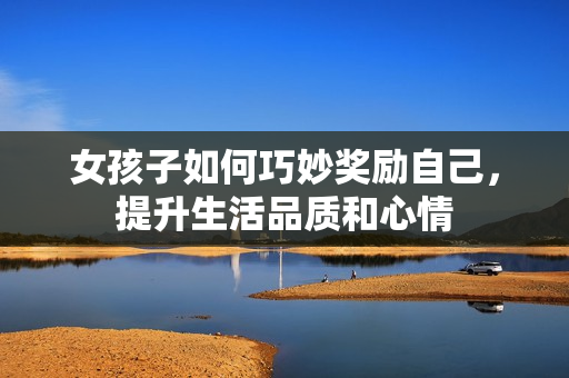 女孩子如何巧妙奖励自己，提升生活品质和心情