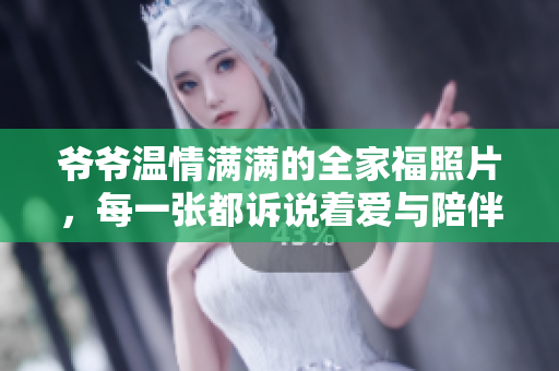 爷爷温情满满的全家福照片，每一张都诉说着爱与陪伴