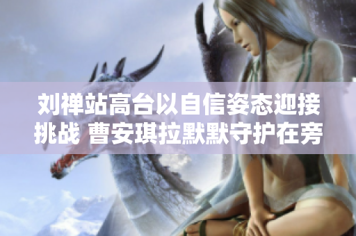 刘禅站高台以自信姿态迎接挑战 曹安琪拉默默守护在旁