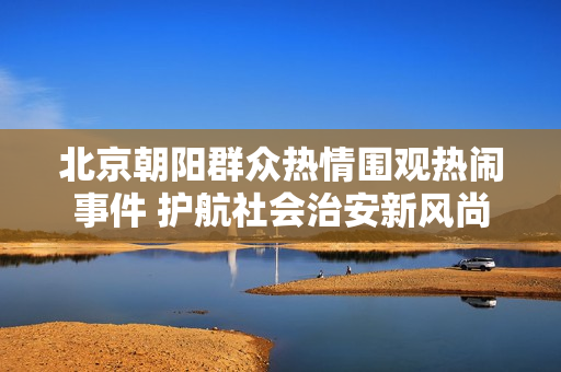 北京朝阳群众热情围观热闹事件 护航社会治安新风尚