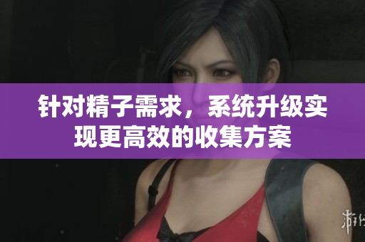 针对精子需求，系统升级实现更高效的收集方案
