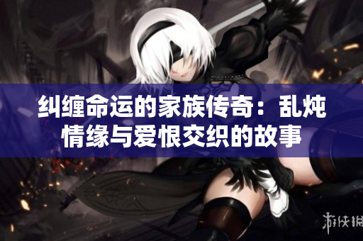 纠缠命运的家族传奇：乱炖情缘与爱恨交织的故事