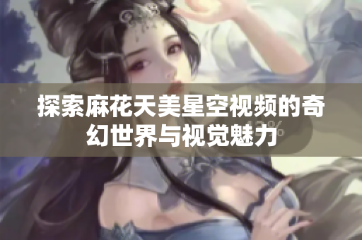 探索麻花天美星空视频的奇幻世界与视觉魅力