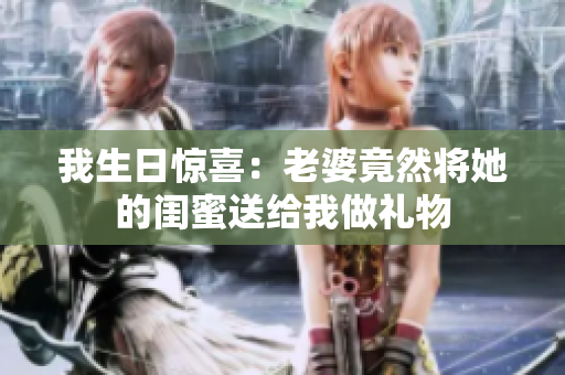 我生日惊喜：老婆竟然将她的闺蜜送给我做礼物
