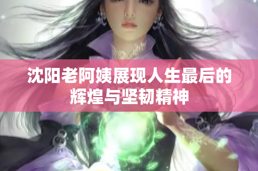 沈阳老阿姨展现人生最后的辉煌与坚韧精神