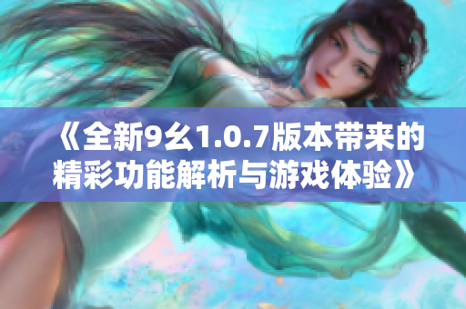 《全新9幺1.0.7版本带来的精彩功能解析与游戏体验》