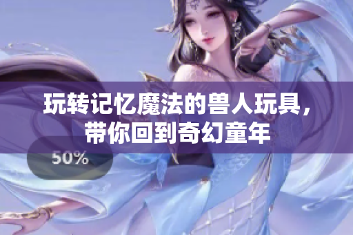 玩转记忆魔法的兽人玩具，带你回到奇幻童年