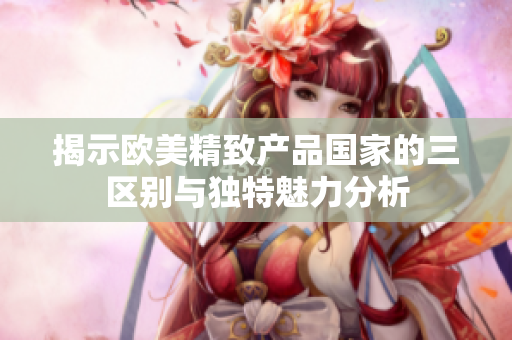 揭示欧美精致产品国家的三区别与独特魅力分析