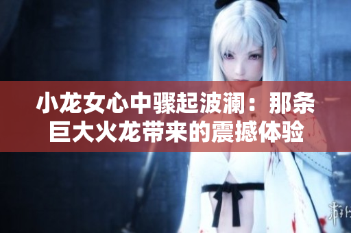 小龙女心中骤起波澜：那条巨大火龙带来的震撼体验