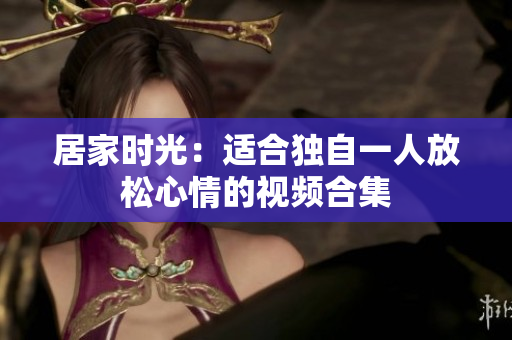 居家时光：适合独自一人放松心情的视频合集