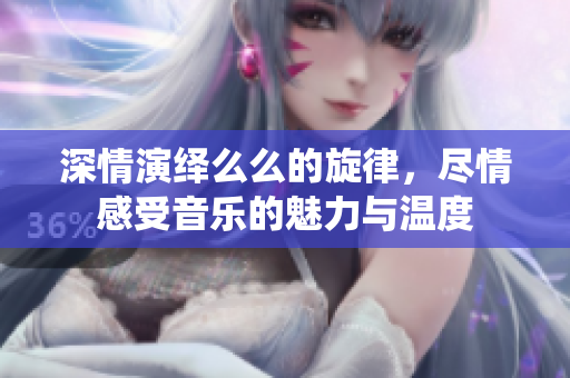 深情演绎么么的旋律，尽情感受音乐的魅力与温度