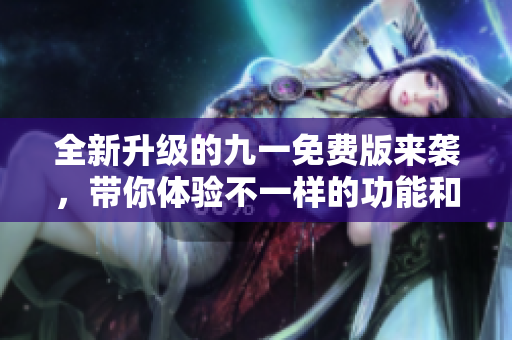 全新升级的九一免费版来袭，带你体验不一样的功能和服务