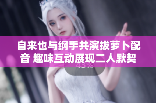 自来也与纲手共演拔萝卜配音 趣味互动展现二人默契