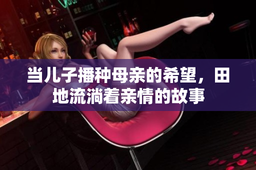 当儿子播种母亲的希望，田地流淌着亲情的故事