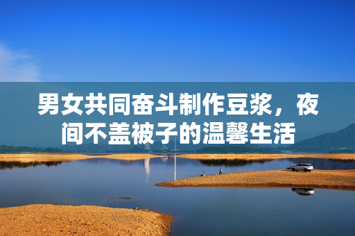 男女共同奋斗制作豆浆，夜间不盖被子的温馨生活