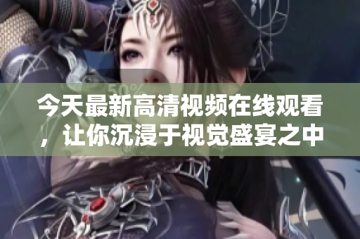 今天最新高清视频在线观看，让你沉浸于视觉盛宴之中