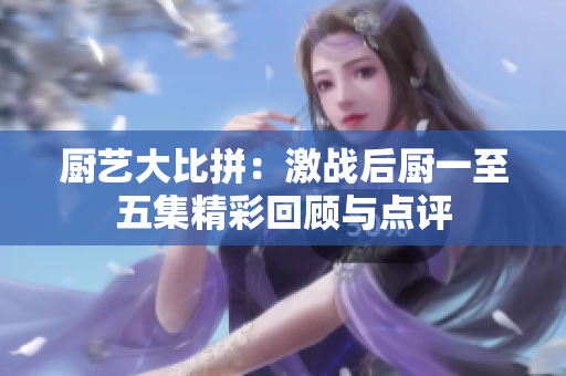 厨艺大比拼：激战后厨一至五集精彩回顾与点评