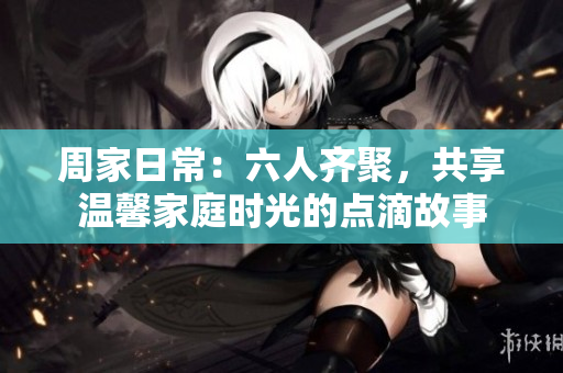周家日常：六人齐聚，共享温馨家庭时光的点滴故事