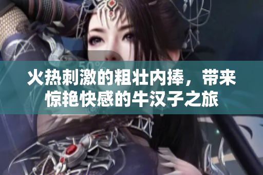火热刺激的粗壮内捧，带来惊艳快感的牛汉子之旅