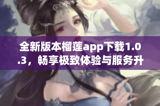 全新版本榴莲app下载1.0.3，畅享极致体验与服务升级