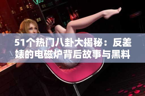 51个热门八卦大揭秘：反差婊的电磁炉背后故事与黑料揭晓