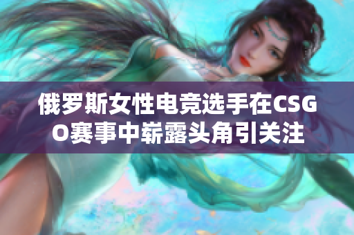俄罗斯女性电竞选手在CSGO赛事中崭露头角引关注