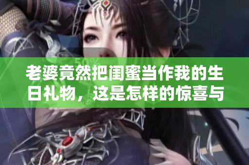老婆竟然把闺蜜当作我的生日礼物，这是怎样的惊喜与感动