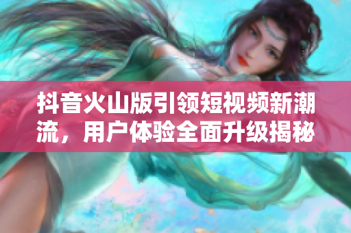 抖音火山版引领短视频新潮流，用户体验全面升级揭秘
