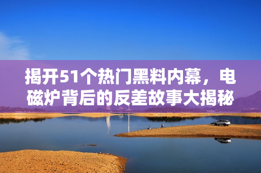 揭开51个热门黑料内幕，电磁炉背后的反差故事大揭秘
