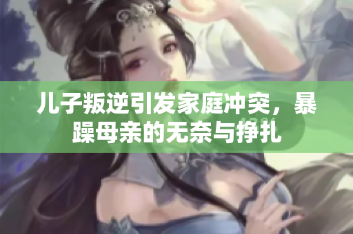 儿子叛逆引发家庭冲突，暴躁母亲的无奈与挣扎