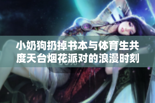 小奶狗扔掉书本与体育生共度天台烟花派对的浪漫时刻