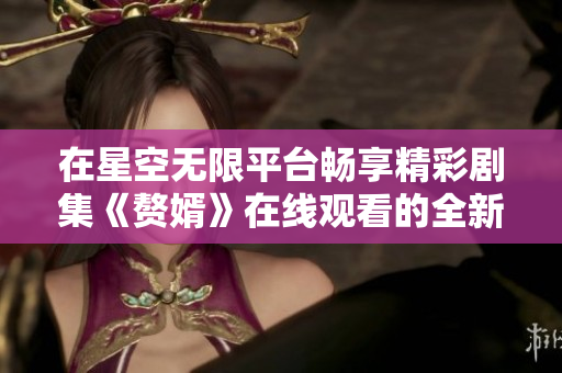在星空无限平台畅享精彩剧集《赘婿》在线观看的全新体验