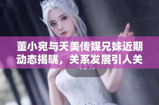 董小宛与天美传媒兄妹近期动态揭晓，关系发展引人关注