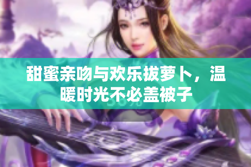甜蜜亲吻与欢乐拔萝卜，温暖时光不必盖被子