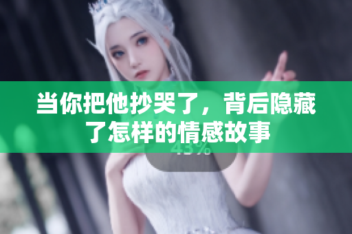 当你把他抄哭了，背后隐藏了怎样的情感故事