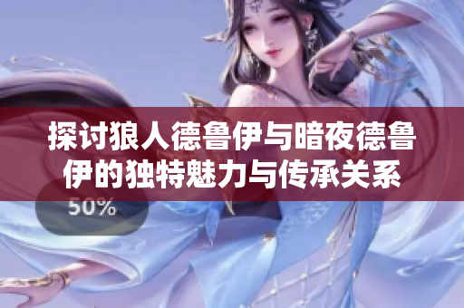 探讨狼人德鲁伊与暗夜德鲁伊的独特魅力与传承关系