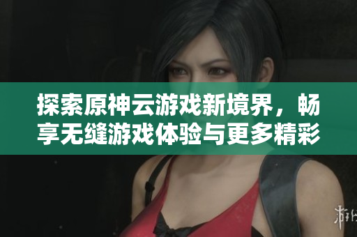 探索原神云游戏新境界，畅享无缝游戏体验与更多精彩内容