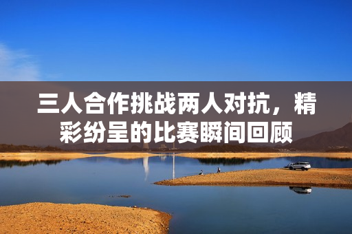 三人合作挑战两人对抗，精彩纷呈的比赛瞬间回顾