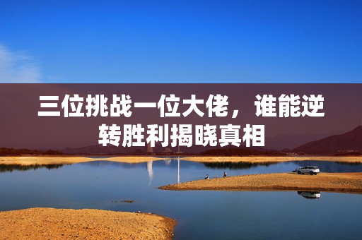 三位挑战一位大佬，谁能逆转胜利揭晓真相