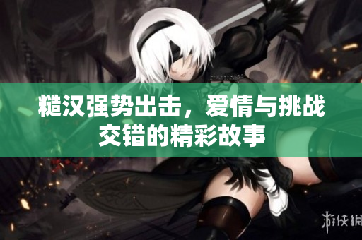 糙汉强势出击，爱情与挑战交错的精彩故事