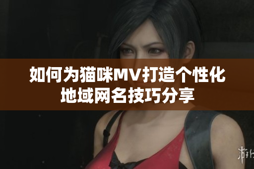 如何为猫咪MV打造个性化地域网名技巧分享