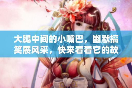 大腿中间的小嘴巴，幽默搞笑展风采，快来看看它的故事吧