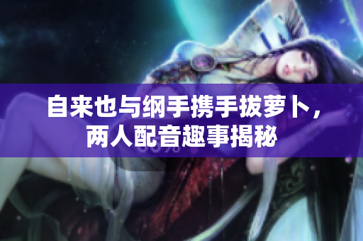 自来也与纲手携手拔萝卜，两人配音趣事揭秘
