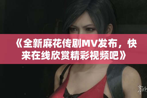 《全新麻花传剧MV发布，快来在线欣赏精彩视频吧》