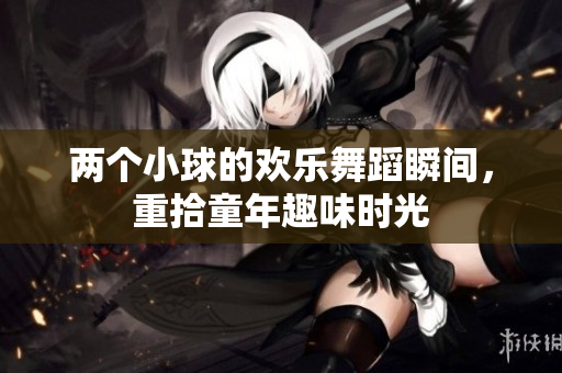 两个小球的欢乐舞蹈瞬间，重拾童年趣味时光