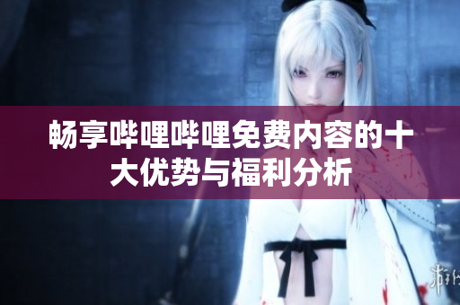 畅享哔哩哔哩免费内容的十大优势与福利分析
