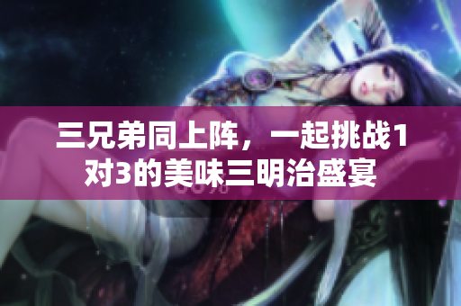 三兄弟同上阵，一起挑战1对3的美味三明治盛宴
