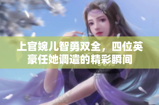 上官婉儿智勇双全，四位英豪任她调遣的精彩瞬间
