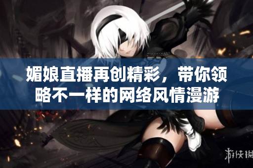媚娘直播再创精彩，带你领略不一样的网络风情漫游