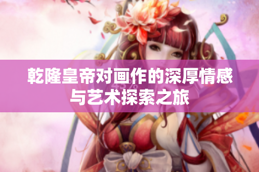 乾隆皇帝对画作的深厚情感与艺术探索之旅